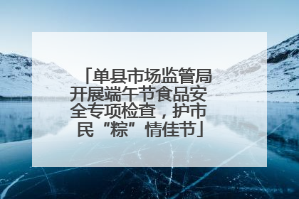 单县市场监管局开展端午节食品安全专项检查，护市民“粽”情佳节