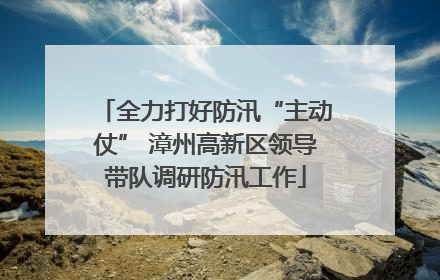 全力打好防汛“主动仗” 漳州高新区领导带队调研防汛工作