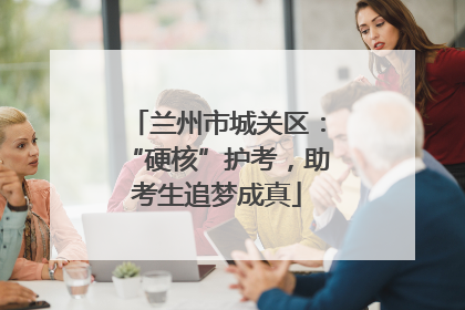 兰州市城关区：“硬核”护考，助考生追梦成真