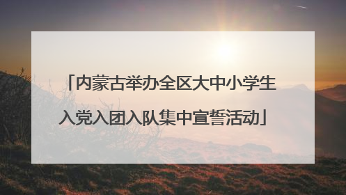 内蒙古举办全区大中小学生入党入团入队集中宣誓活动