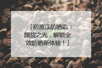 初源漾防晒霜：国货之光，解锁全效防晒新体验！