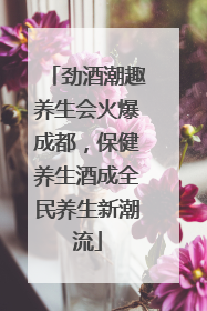 劲酒潮趣养生会火爆成都，保健养生酒成全民养生新潮流