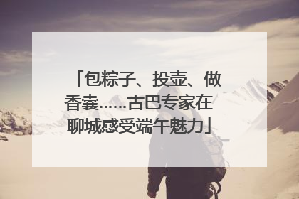 包粽子、投壶、做香囊……古巴专家在聊城感受端午魅力