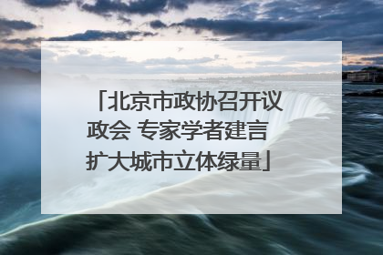 北京市政协召开议政会 专家学者建言扩大城市立体绿量
