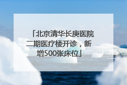 北京清华长庚医院二期医疗楼开诊，新增500张床位