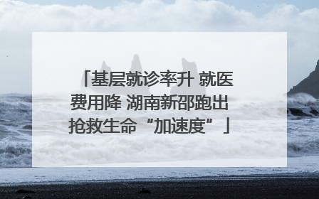 基层就诊率升 就医费用降 湖南新邵跑出抢救生命“加速度”