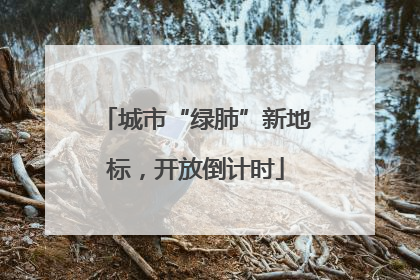 城市“绿肺”新地标，开放倒计时