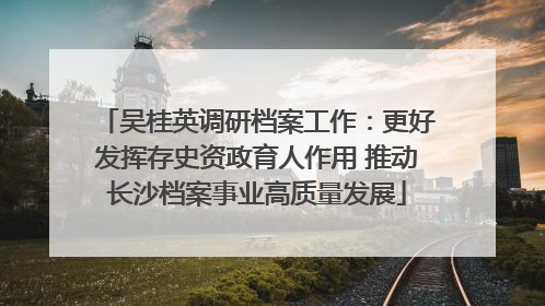 吴桂英调研档案工作：更好发挥存史资政育人作用 推动长沙档案事业高质量发展