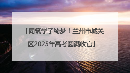 同筑学子绮梦！兰州市城关区2025年高考圆满收官