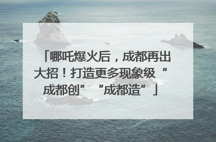哪吒爆火后，成都再出大招！打造更多现象级“成都创”“成都造”
