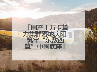 国产十万卡算力集群落地庆阳 筑牢“东数西算”中国底座