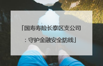 国寿寿险长泰区支公司：守护金融安全防线