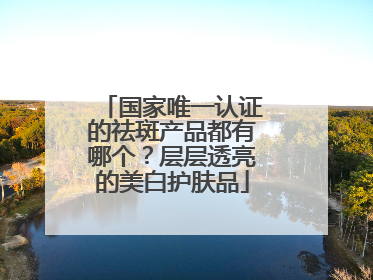 国家唯一认证的祛斑产品都有哪个？层层透亮的美白护肤品