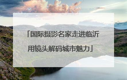 国际摄影名家走进临沂 用镜头解码城市魅力