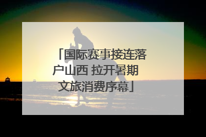 国际赛事接连落户山西 拉开暑期文旅消费序幕