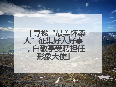寻找“最美怀柔人”征集好人好事，白敬亭受聘担任形象大使