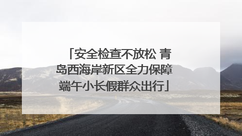 安全检查不放松 青岛西海岸新区全力保障端午小长假群众出行