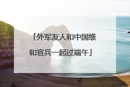 外军友人和中国维和官兵一起过端午