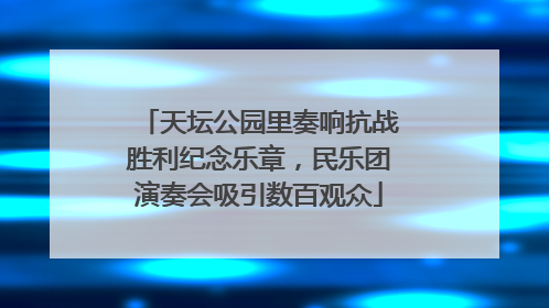 天坛公园里奏响抗战胜利纪念乐章，民乐团演奏会吸引数百观众