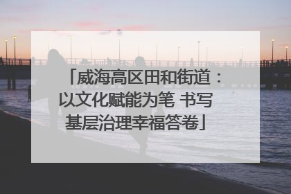 威海高区田和街道：以文化赋能为笔 书写基层治理幸福答卷