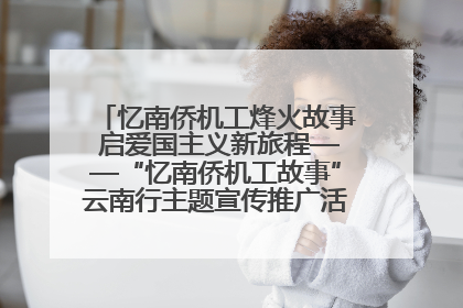 忆南侨机工烽火故事 启爱国主义新旅程——“忆南侨机工故事”云南行主题宣传推广活动圆满收官