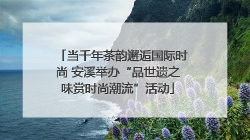 当千年茶韵邂逅国际时尚 安溪举办“品世遗之味赏时尚潮流”活动