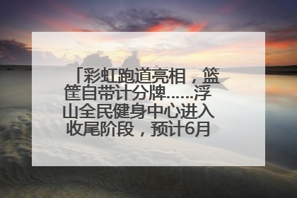 彩虹跑道亮相，篮筐自带计分牌……浮山全民健身中心进入收尾阶段，预计6月30日试运营