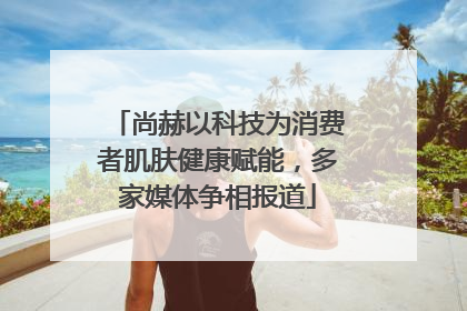 尚赫以科技为消费者肌肤健康赋能，多家媒体争相报道