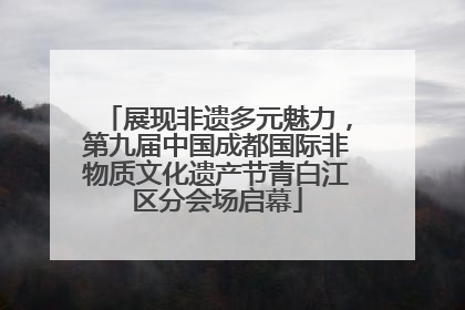展现非遗多元魅力，第九届中国成都国际非物质文化遗产节青白江区分会场启幕