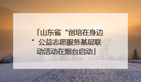 山东省“创培在身边”公益志愿服务基层联动活动在烟台启动
