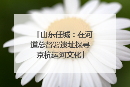山东任城：在河道总督署遗址探寻京杭运河文化