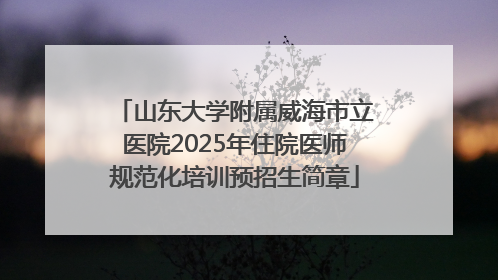 山东大学附属威海市立医院2025年住院医师规范化培训预招生简章