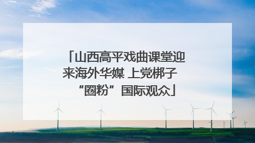 山西高平戏曲课堂迎来海外华媒 上党梆子“圈粉”国际观众