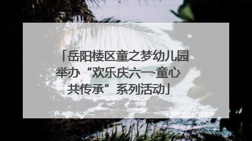 岳阳楼区童之梦幼儿园举办“欢乐庆六一·童心共传承”系列活动