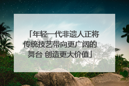 年轻一代非遗人正将传统技艺带向更广阔的舞台 创造更大价值