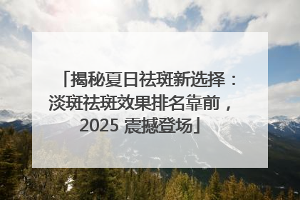揭秘夏日祛斑新选择：淡斑祛斑效果排名靠前，2025 震撼登场