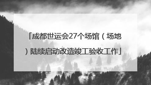 成都世运会27个场馆（场地）陆续启动改造竣工验收工作