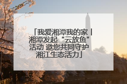 我爱湘潭我的家丨湘潭发起“云放鱼”活动 邀您共同守护湘江生态活力