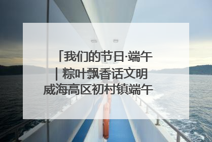 我们的节日·端午｜粽叶飘香话文明 威海高区初村镇端午系列活动亮点纷呈