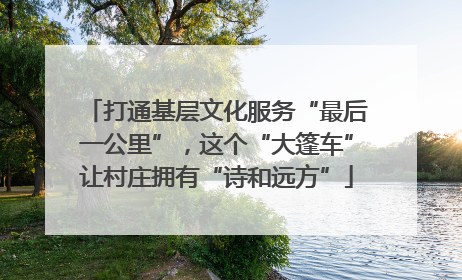 打通基层文化服务“最后一公里”，这个“大篷车”让村庄拥有“诗和远方”