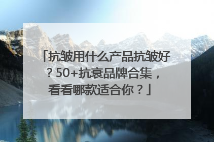 抗皱用什么产品抗皱好？50+抗衰品牌合集，看看哪款适合你？