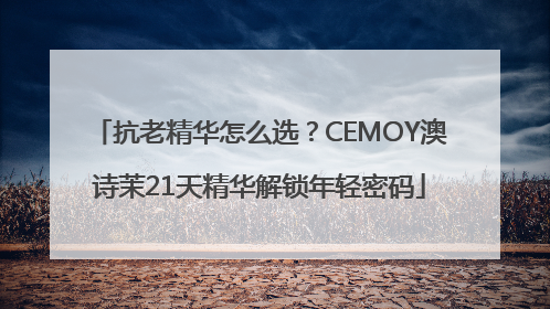 抗老精华怎么选？CEMOY澳诗茉21天精华解锁年轻密码