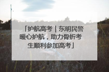 护航高考｜东明民警暖心护航，助力骨折考生顺利参加高考