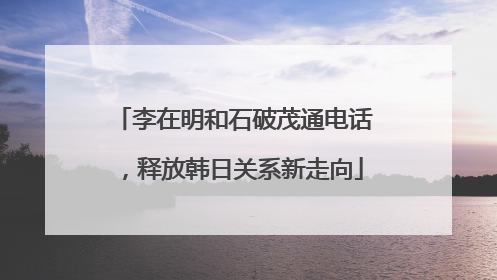 李在明和石破茂通电话，释放韩日关系新走向