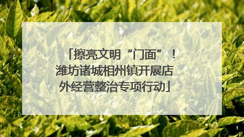 擦亮文明“门面”！潍坊诸城相州镇开展店外经营整治专项行动