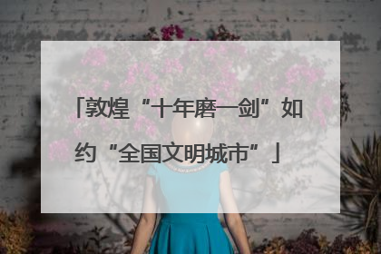 敦煌“十年磨一剑”如约“全国文明城市”