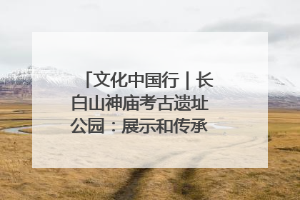 文化中国行｜长白山神庙考古遗址公园：展示和传承多民族文化交融