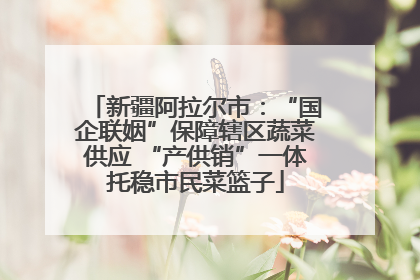 新疆阿拉尔市：“国企联姻”保障辖区蔬菜供应 “产供销”一体托稳市民菜篮子