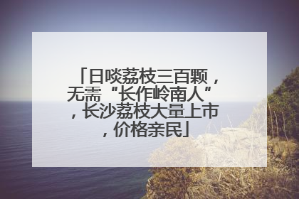 日啖荔枝三百颗，无需“长作岭南人”，长沙荔枝大量上市，价格亲民
