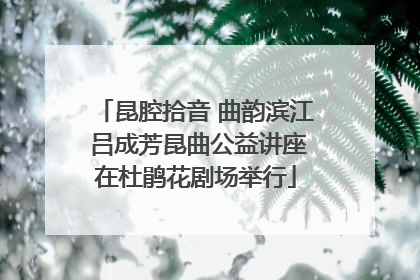 昆腔拾音 曲韵滨江 吕成芳昆曲公益讲座在杜鹃花剧场举行